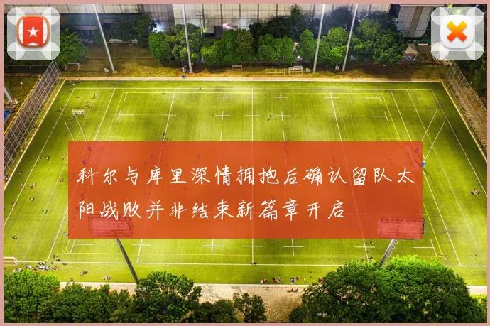 科尔与库里深情拥抱后确认留队太阳战败并非结束新篇章开启