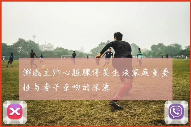 挪威主帅心脏骤停复生谈家庭重要性与妻子亲吻的深意