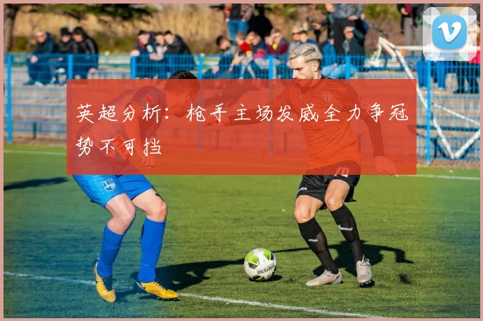英超分析：枪手主场发威全力争冠势不可挡