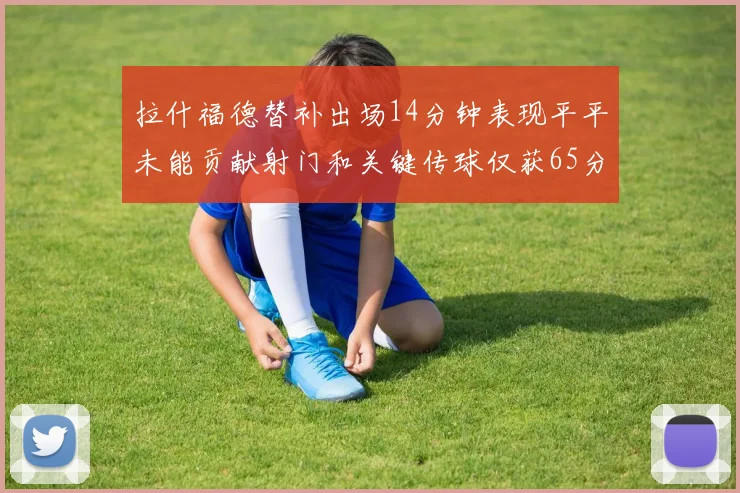拉什福德替补出场14分钟表现平平未能贡献射门和关键传球仅获65分