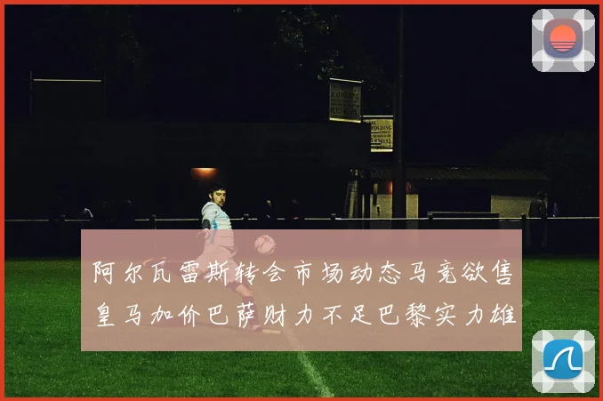 阿尔瓦雷斯转会市场动态马竞欲售皇马加价巴萨财力不足巴黎实力雄厚