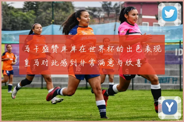 马卡盛赞库库在世界杯的出色表现皇马对此感到非常满意与欣喜
