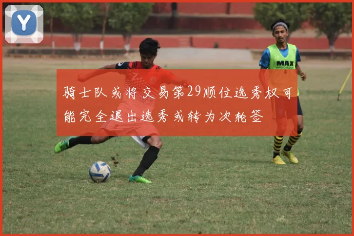 骑士队或将交易第29顺位选秀权可能完全退出选秀或转为次轮签
