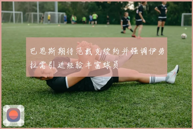 巴恩斯期待范戴克续约并强调伊劳拉需引进经验丰富球员