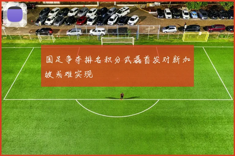 国足争夺排名积分武磊首发对新加坡或难实现