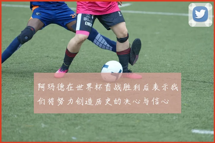 阿玛德在世界杯首战胜利后表示我们将努力创造历史的决心与信心