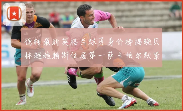 德转最新英格兰球员身价榜揭晓贝林超越赖斯位居第一萨卡帕尔默紧随其后