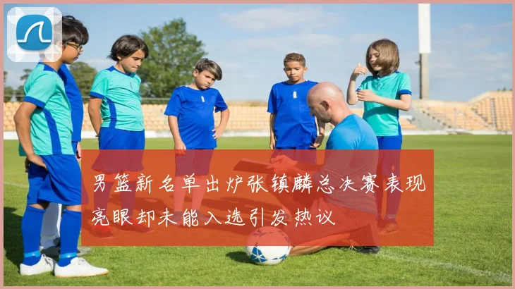 男篮新名单出炉张镇麟总决赛表现亮眼却未能入选引发热议