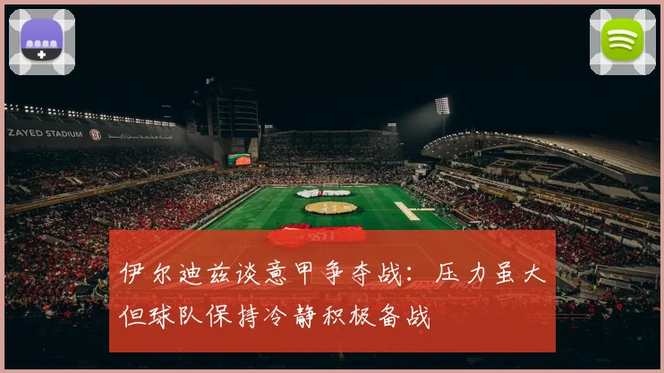 伊尔迪兹谈意甲争夺战：压力虽大但球队保持冷静积极备战