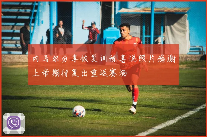 内马尔分享恢复训练喜悦照片感谢上帝期待复出重返赛场