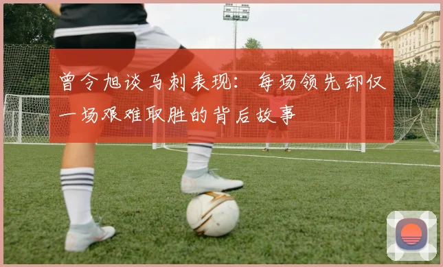 曾令旭谈马刺表现：每场领先却仅一场艰难取胜的背后故事