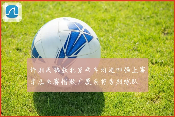 许利民执教北京两年均进四强上赛季总决赛惜败广厦或将告别球队