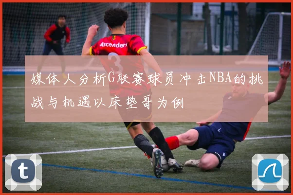 媒体人分析G联赛球员冲击NBA的挑战与机遇以床垫哥为例